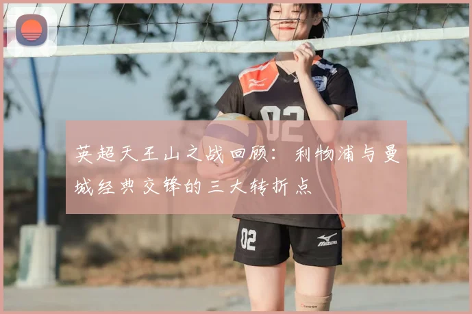 英超天王山之战回顾:利物浦与曼城经典交锋的三大转折点