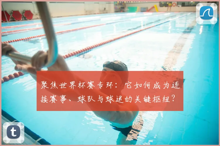 聚焦世界杯赛专环：它如何成为连接赛事、球队与球迷的关键枢纽？