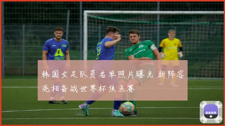 韩国女足队员名单照片曝光 新阵容亮相备战世界杯焦点赛