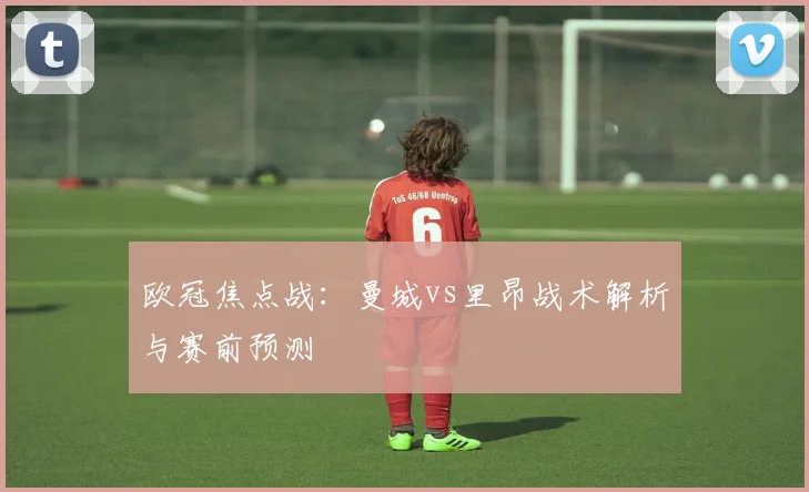 欧冠焦点战:曼城vs里昂战术解析与赛前预测