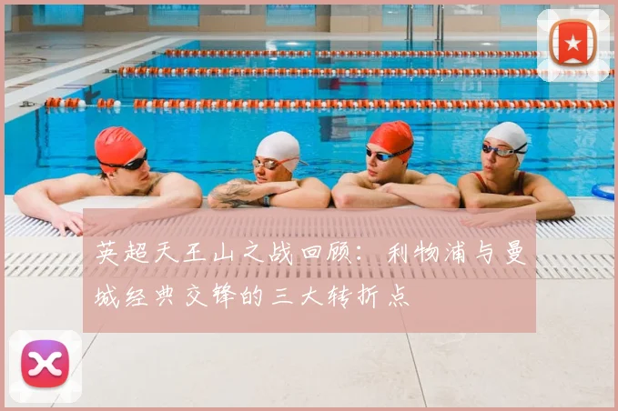 英超天王山之战回顾:利物浦与曼城经典交锋的三大转折点