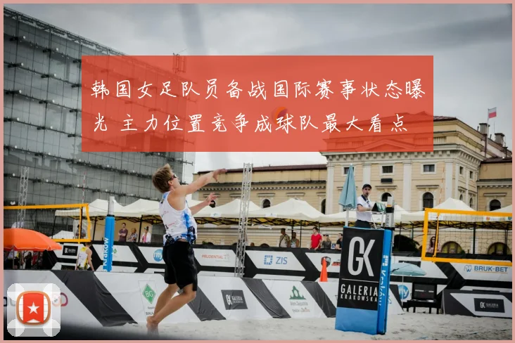 韩国女足队员备战国际赛事状态曝光 主力位置竞争成球队最大看点