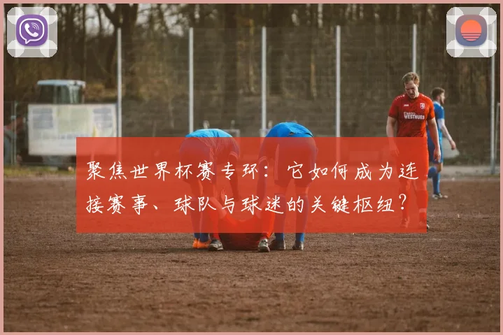 聚焦世界杯赛专环：它如何成为连接赛事、球队与球迷的关键枢纽？