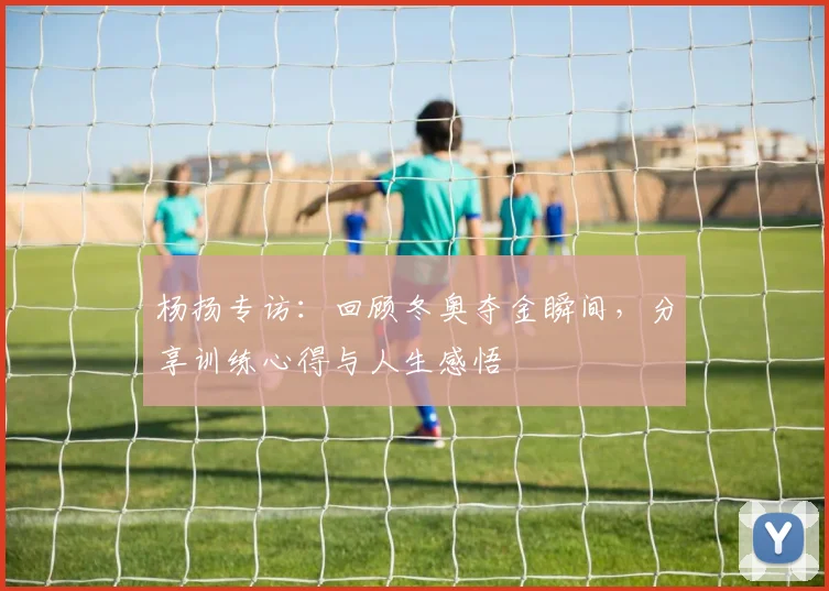 杨扬专访:回顾冬奥夺金瞬间,分享训练心得与人生感悟