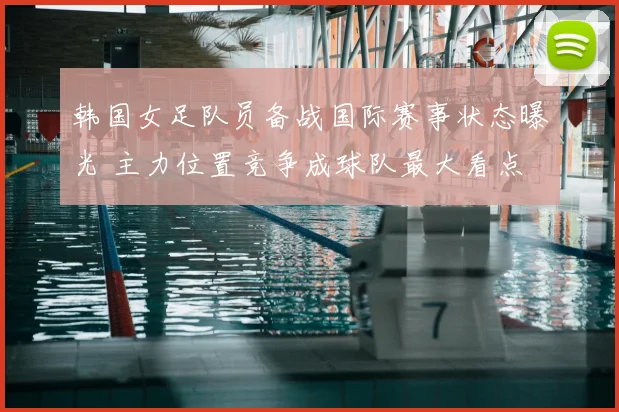韩国女足队员备战国际赛事状态曝光 主力位置竞争成球队最大看点